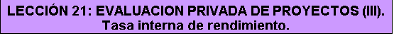 Cuadro de texto: LECCIÓN 21: EVALUACION PRIVADA DE PROYECTOS (III). Tasa interna de rendimiento.