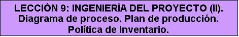 Cuadro de texto: LECCIÓN 9: INGENIERÍA DEL PROYECTO (II). Diagrama de proceso. Plan de producción. Política de Inventario.