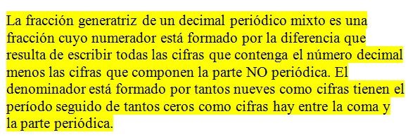 La fracción generatriz de un decimal periódico mixto es una fracción cuyo numerador está formado por la diferencia que resulta de escribir todas las cifras que contenga el número decimal menos las cifras que componen la parte NO periódica. El denominador está formado por tantos nueves como cifras tiene el perio seguido de tantos ceros como cifras hay entre las comas y la parte periódica