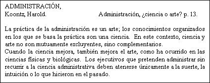 Cuadro de texto: ADMINISTRACIÓN, Koontz, Harold. Administración, ¿ciencia o arte? p. 13. La práctica de la administración es un arte; los conocimientos organizados en los que se basa la práctica son una ciencia. En este contexto, ciencia y arte no son mutuamente excluyentes, sino complementarios. Cuando la ciencia mejora, también mejora el arte, como ha ocurrido en las ciencias físicas y biológicas. Los ejecutivos que pretenden administrar sin recurrir a la ciencia administrativa deben atenerse únicamente a la suerte, la intuición o lo que hicieron en el pasado. 